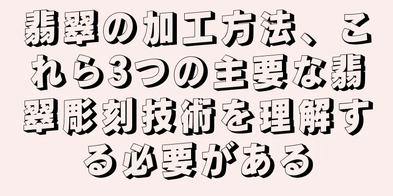 翡翠の加工方法、これら3つの主要な翡翠彫刻技術を理解する必要がある