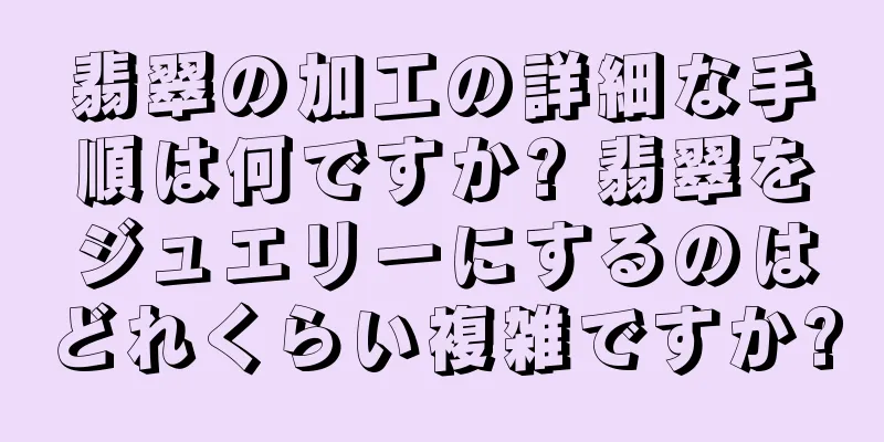 翡翠の加工の詳細な手順は何ですか? 翡翠をジュエリーにするのはどれくらい複雑ですか?
