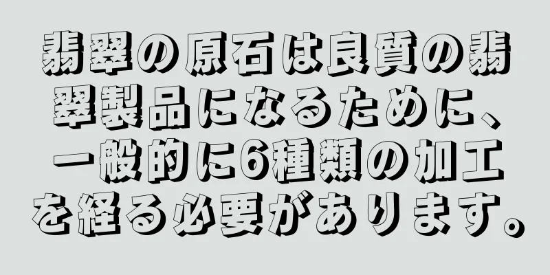 翡翠の原石は良質の翡翠製品になるために、一般的に6種類の加工を経る必要があります。