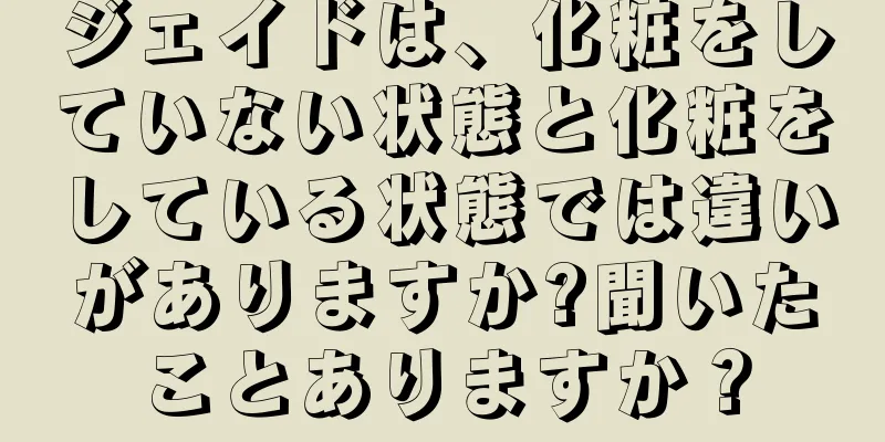 ジェイドは、化粧をしていない状態と化粧をしている状態では違いがありますか?聞いたことありますか？