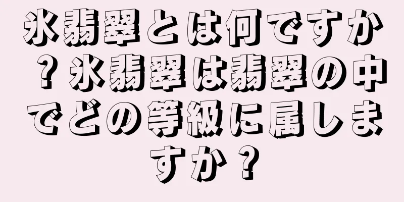 氷翡翠とは何ですか？氷翡翠は翡翠の中でどの等級に属しますか？