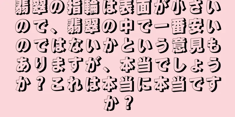 翡翠の指輪は表面が小さいので、翡翠の中で一番安いのではないかという意見もありますが、本当でしょうか？これは本当に本当ですか？