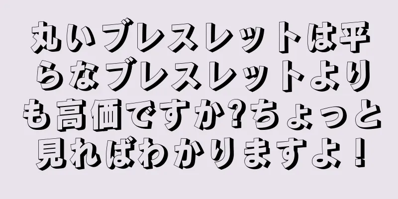 丸いブレスレットは平らなブレスレットよりも高価ですか?ちょっと見ればわかりますよ！