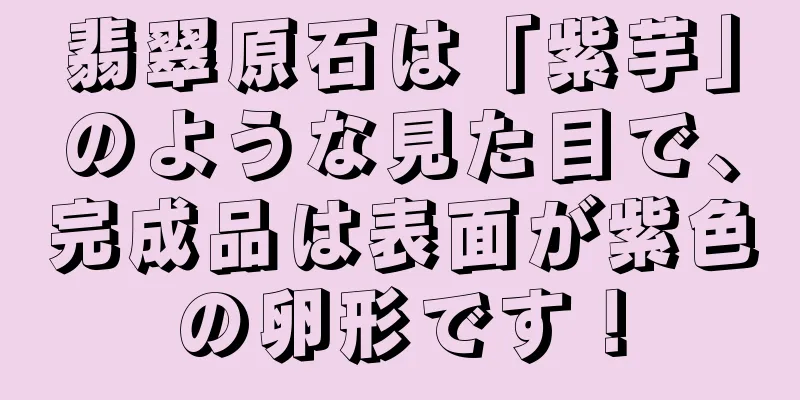 翡翠原石は「紫芋」のような見た目で、完成品は表面が紫色の卵形です！