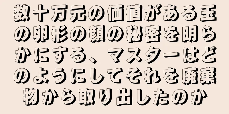 数十万元の価値がある玉の卵形の顔の秘密を明らかにする、マスターはどのようにしてそれを廃棄物から取り出したのか