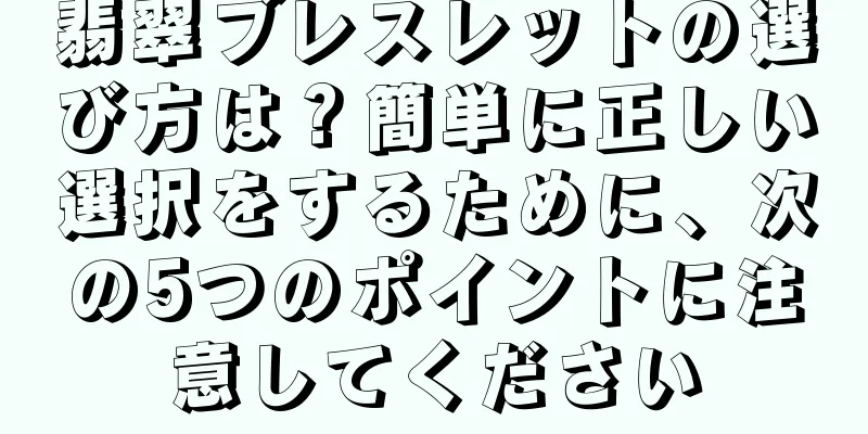 翡翠ブレスレットの選び方は？簡単に正しい選択をするために、次の5つのポイントに注意してください