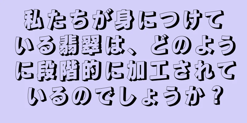 私たちが身につけている翡翠は、どのように段階的に加工されているのでしょうか？