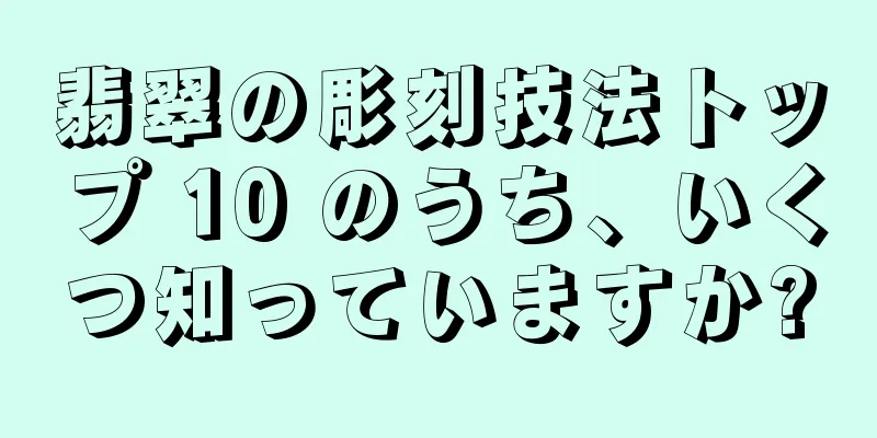 翡翠の彫刻技法トップ 10 のうち、いくつ知っていますか?