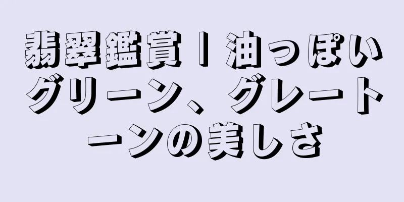 翡翠鑑賞 | 油っぽいグリーン、グレートーンの美しさ