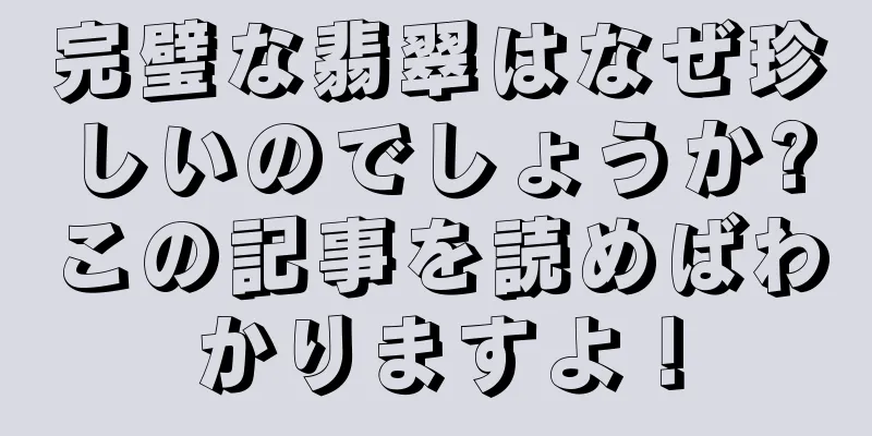 完璧な翡翠はなぜ珍しいのでしょうか?この記事を読めばわかりますよ！