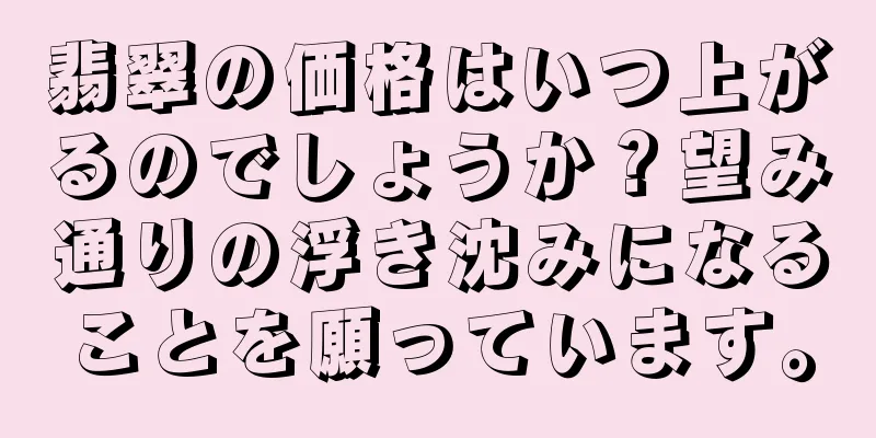 翡翠の価格はいつ上がるのでしょうか？望み通りの浮き沈みになることを願っています。