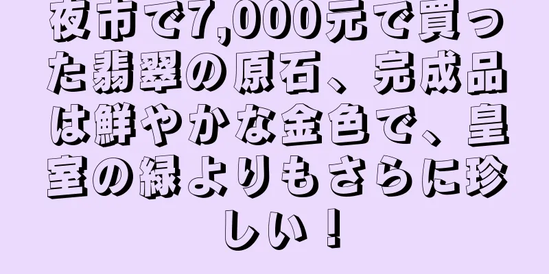 夜市で7,000元で買った翡翠の原石、完成品は鮮やかな金色で、皇室の緑よりもさらに珍しい！