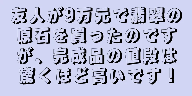 友人が9万元で翡翠の原石を買ったのですが、完成品の値段は驚くほど高いです！