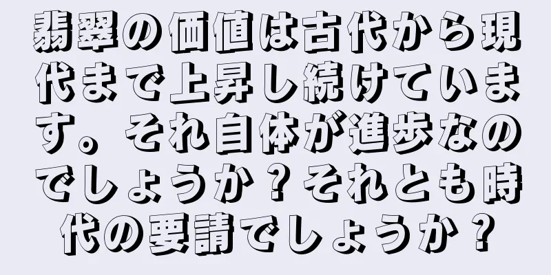 翡翠の価値は古代から現代まで上昇し続けています。それ自体が進歩なのでしょうか？それとも時代の要請でしょうか？