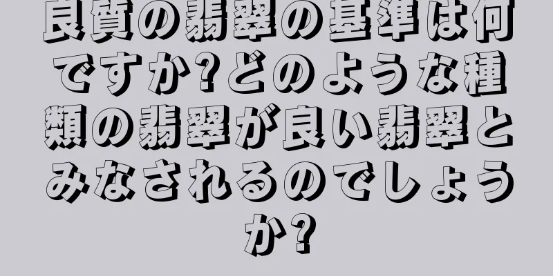 良質の翡翠の基準は何ですか?どのような種類の翡翠が良い翡翠とみなされるのでしょうか?