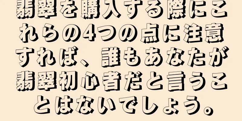 翡翠を購入する際にこれらの4つの点に注意すれば、誰もあなたが翡翠初心者だと言うことはないでしょう。