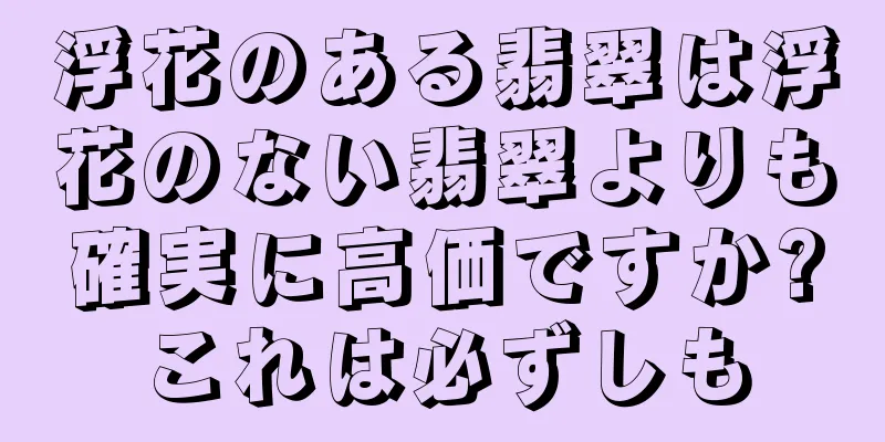 浮花のある翡翠は浮花のない翡翠よりも確実に高価ですか?これは必ずしも