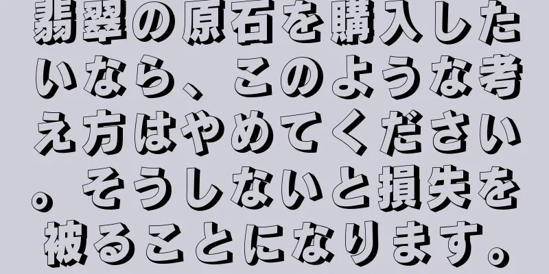 翡翠の原石を購入したいなら、このような考え方はやめてください。そうしないと損失を被ることになります。