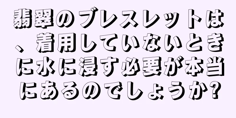 翡翠のブレスレットは、着用していないときに水に浸す必要が本当にあるのでしょうか?