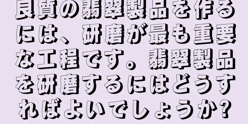 良質の翡翠製品を作るには、研磨が最も重要な工程です。翡翠製品を研磨するにはどうすればよいでしょうか?