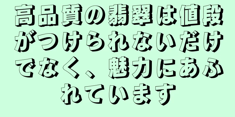 高品質の翡翠は値段がつけられないだけでなく、魅力にあふれています