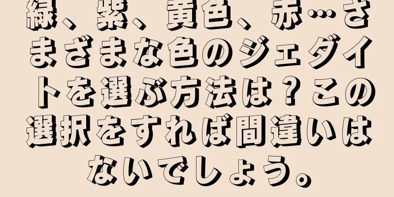 緑、紫、黄色、赤…さまざまな色のジェダイトを選ぶ方法は？この選択をすれば間違いはないでしょう。