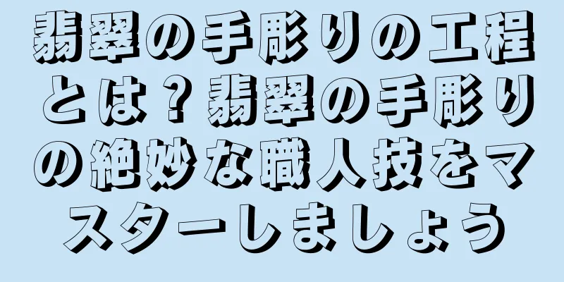 翡翠の手彫りの工程とは？翡翠の手彫りの絶妙な職人技をマスターしましょう