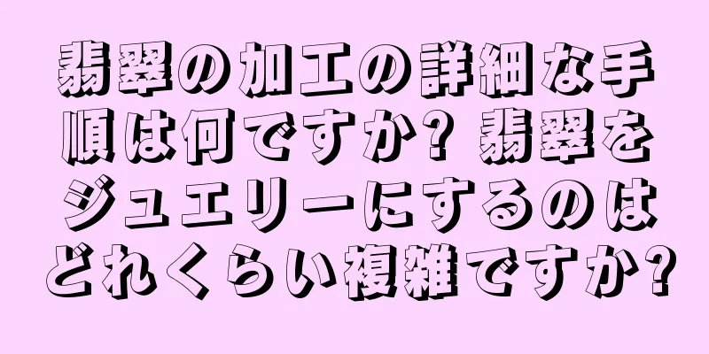 翡翠の加工の詳細な手順は何ですか? 翡翠をジュエリーにするのはどれくらい複雑ですか?