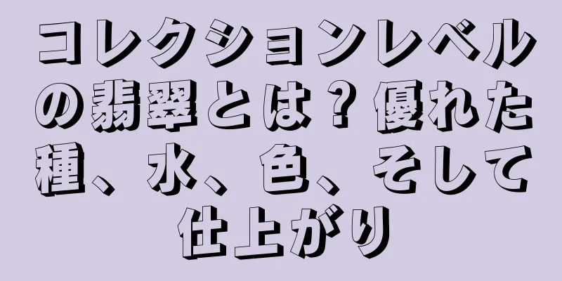 コレクションレベルの翡翠とは？優れた種、水、色、そして仕上がり