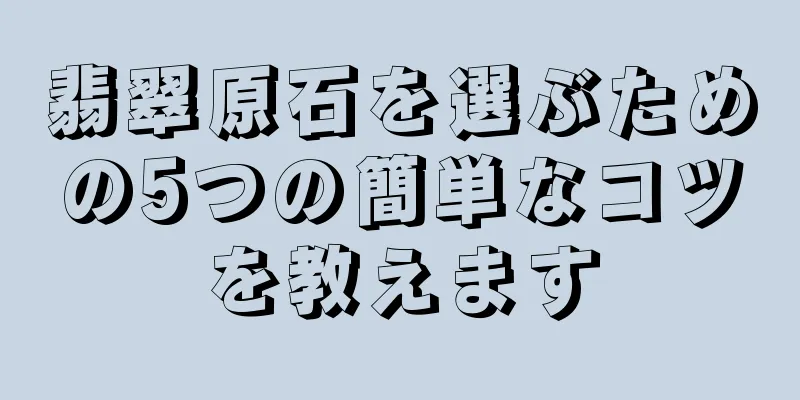 翡翠原石を選ぶための5つの簡単なコツを教えます