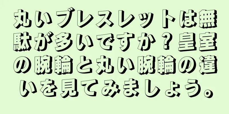 丸いブレスレットは無駄が多いですか？皇室の腕輪と丸い腕輪の違いを見てみましょう。