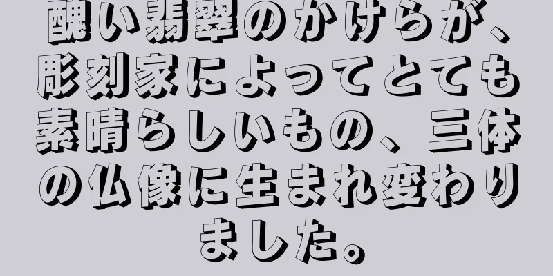 醜い翡翠のかけらが、彫刻家によってとても素晴らしいもの、三体の仏像に生まれ変わりました。
