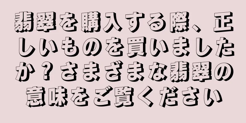 翡翠を購入する際、正しいものを買いましたか？さまざまな翡翠の意味をご覧ください