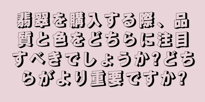 翡翠を購入する際、品質と色をどちらに注目すべきでしょうか?どちらがより重要ですか?