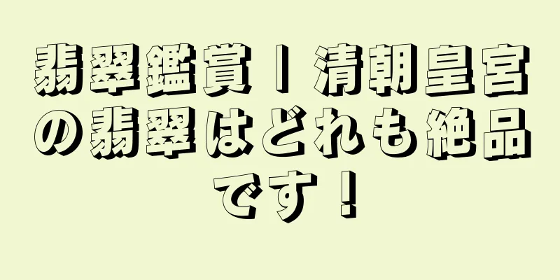 翡翠鑑賞 | 清朝皇宮の翡翠はどれも絶品です！