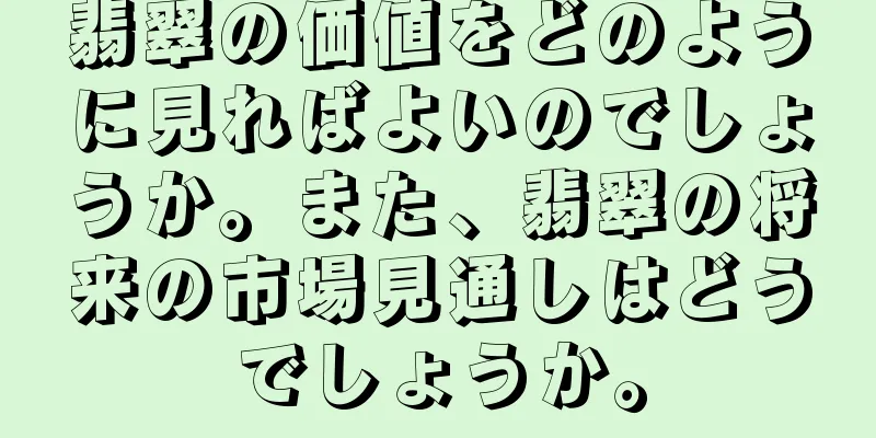 翡翠の価値をどのように見ればよいのでしょうか。また、翡翠の将来の市場見通しはどうでしょうか。