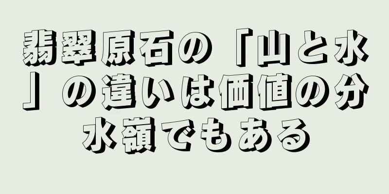 翡翠原石の「山と水」の違いは価値の分水嶺でもある