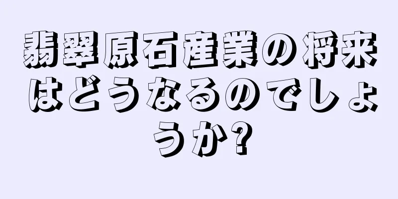 翡翠原石産業の将来はどうなるのでしょうか?