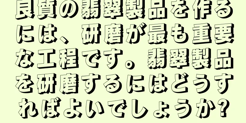 良質の翡翠製品を作るには、研磨が最も重要な工程です。翡翠製品を研磨するにはどうすればよいでしょうか?