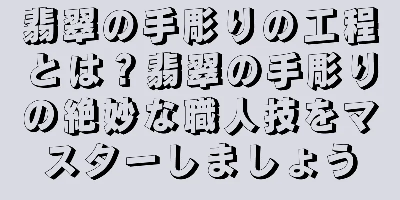 翡翠の手彫りの工程とは？翡翠の手彫りの絶妙な職人技をマスターしましょう