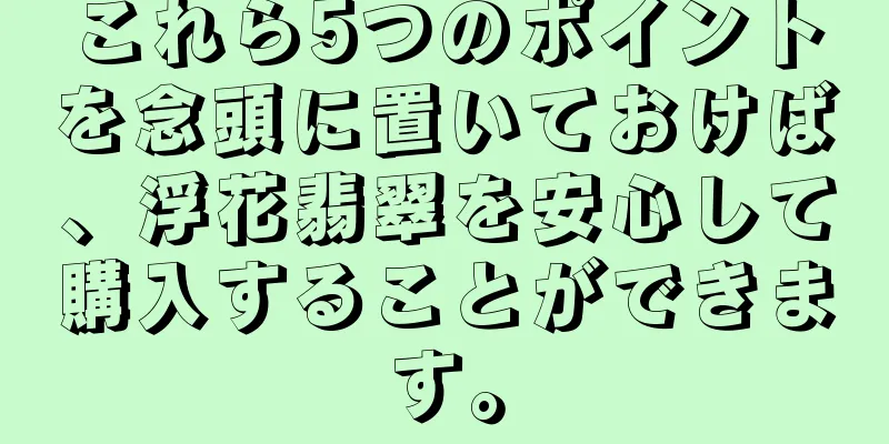 これら5つのポイントを念頭に置いておけば、浮花翡翠を安心して購入することができます。