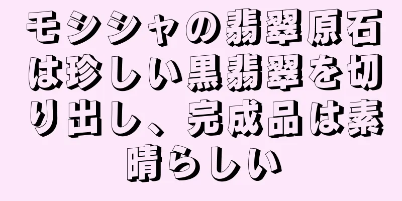 モシシャの翡翠原石は珍しい黒翡翠を切り出し、完成品は素晴らしい
