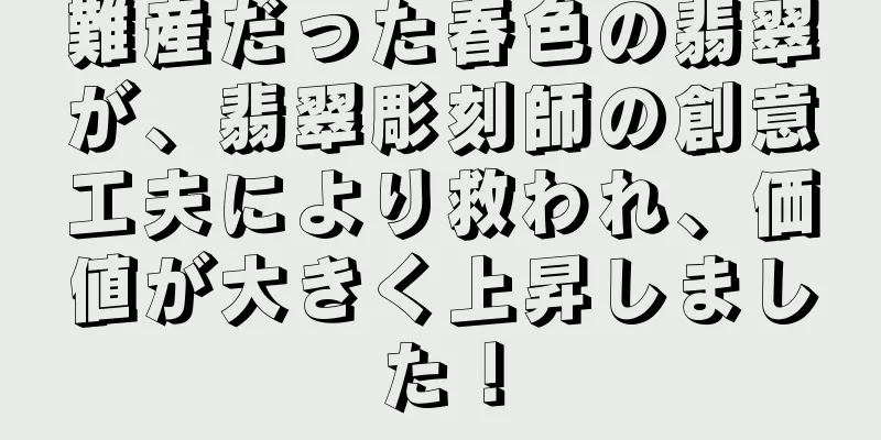 難産だった春色の翡翠が、翡翠彫刻師の創意工夫により救われ、価値が大きく上昇しました！
