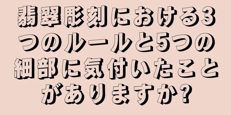 翡翠彫刻における3つのルールと5つの細部に気付いたことがありますか?