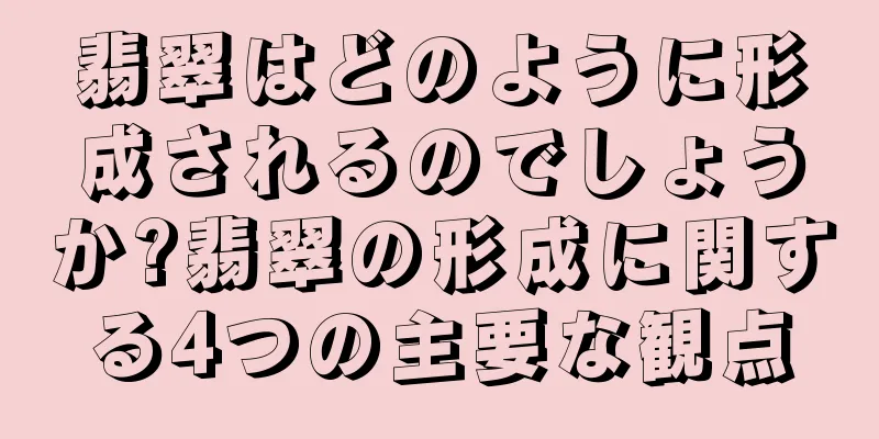 翡翠はどのように形成されるのでしょうか?翡翠の形成に関する4つの主要な観点