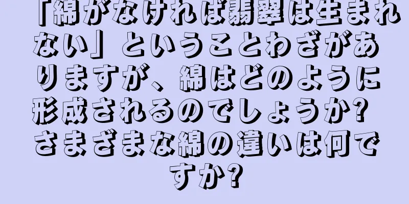 「綿がなければ翡翠は生まれない」ということわざがありますが、綿はどのように形成されるのでしょうか? さまざまな綿の違いは何ですか?