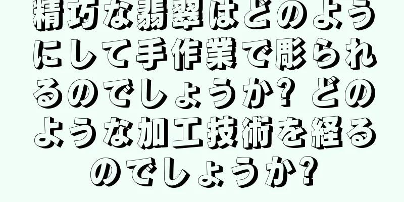 精巧な翡翠はどのようにして手作業で彫られるのでしょうか? どのような加工技術を経るのでしょうか?