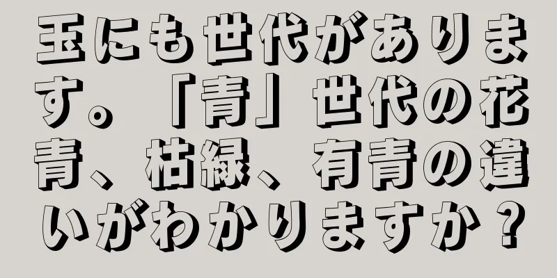 玉にも世代があります。「青」世代の花青、枯緑、有青の違いがわかりますか？