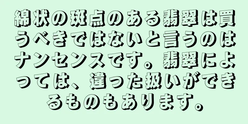 綿状の斑点のある翡翠は買うべきではないと言うのはナンセンスです。翡翠によっては、違った扱いができるものもあります。