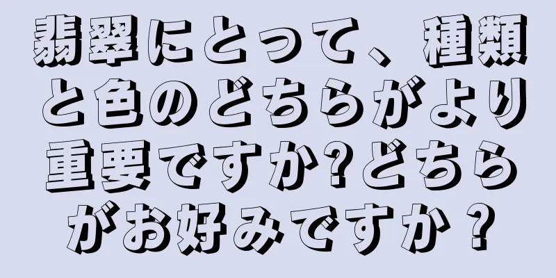 翡翠にとって、種類と色のどちらがより重要ですか?どちらがお好みですか？